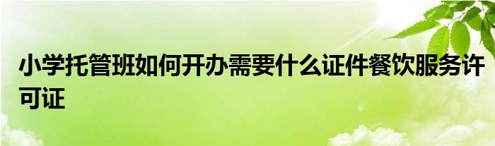 小学托管班如何开办需要什么证件餐饮服务许可证