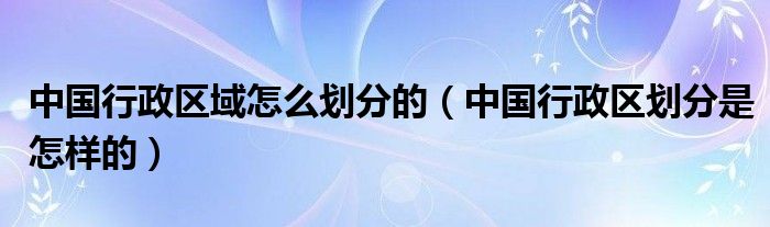 中国行政区域怎么划分的（中国行政区划分是怎样的）