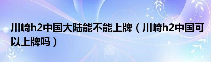 川崎h2中国大陆能不能上牌（川崎h2中国可以上牌吗）