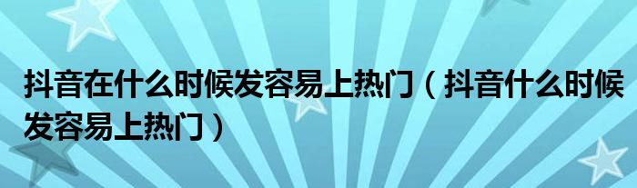 抖音在什么时候发容易上热门（抖音什么时候发容易上热门）