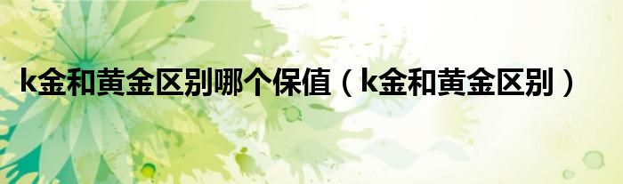 k金和黄金区别哪个保值（k金和黄金区别）