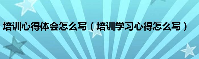 培训心得体会怎么写（培训学习心得怎么写）