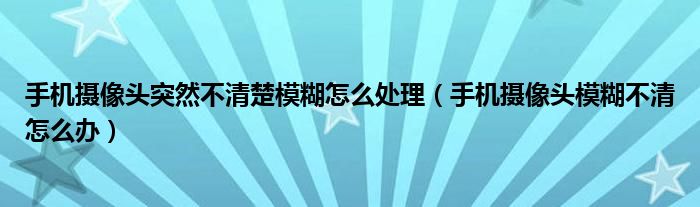 手机摄像头突然不清楚模糊怎么处理（手机摄像头模糊不清怎么办）