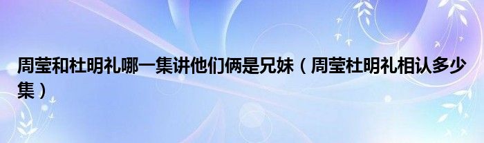 周莹和杜明礼哪一集讲他们俩是兄妹（周莹杜明礼相认多少集）