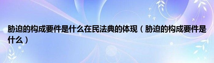 胁迫的构成要件是什么在民法典的体现（胁迫的构成要件是什么）