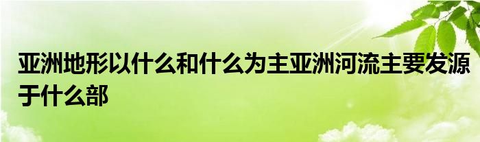 亚洲地形以什么和什么为主亚洲河流主要发源于什么部