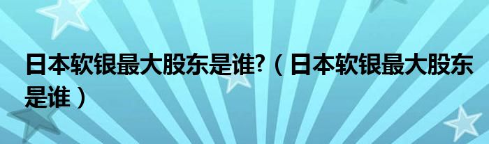 日本软银最大股东是谁?（日本软银最大股东是谁）