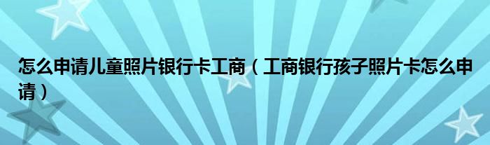 怎么申请儿童照片银行卡工商（工商银行孩子照片卡怎么申请）