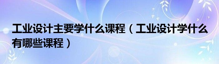 工业设计主要学什么课程（工业设计学什么 有哪些课程）