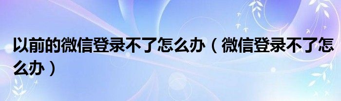 以前的微信登录不了怎么办（微信登录不了怎么办）