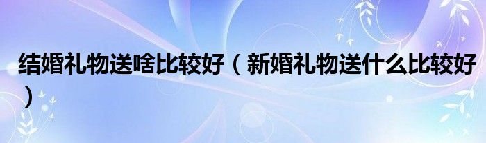 结婚礼物送啥比较好（新婚礼物送什么比较好）