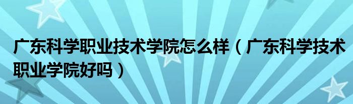 广东科学职业技术学院怎么样（广东科学技术职业学院好吗）