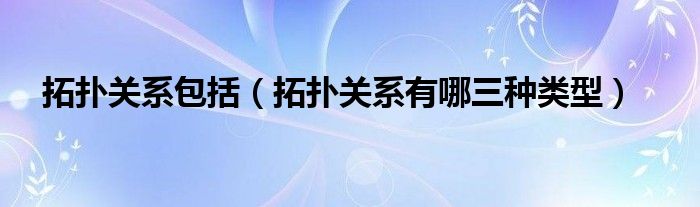 拓扑关系包括（拓扑关系有哪三种类型）