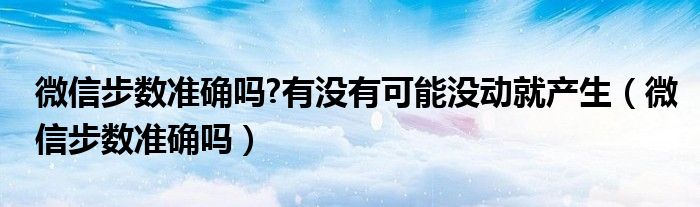 微信步数准确吗?有没有可能没动就产生（微信步数准确吗）