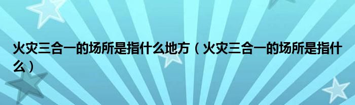 火灾三合一的场所是指什么地方（火灾三合一的场所是指什么）