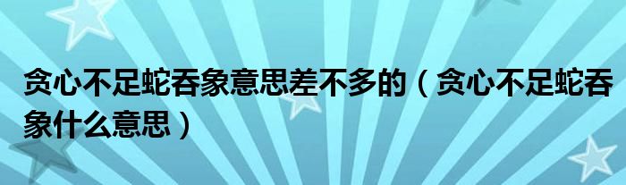 贪心不足蛇吞象意思差不多的（贪心不足蛇吞象什么意思）