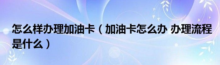 怎么样办理加油卡（加油卡怎么办 办理流程是什么）