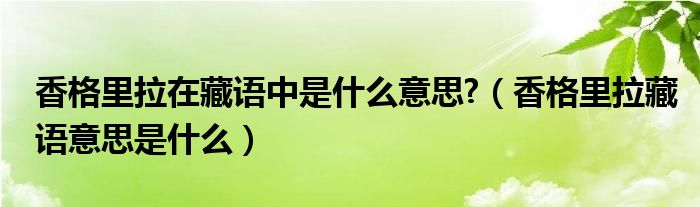 香格里拉在藏语中是什么意思?（香格里拉藏语意思是什么）