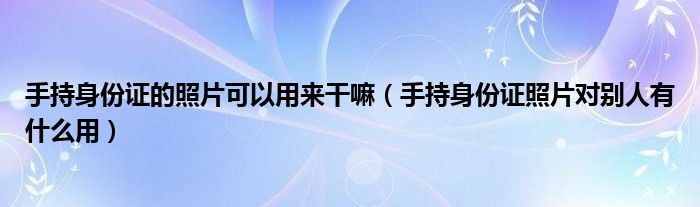 手持身份证的照片可以用来干嘛（手持身份证照片对别人有什么用）