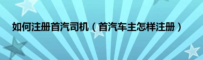 如何注册首汽司机（首汽车主怎样注册）