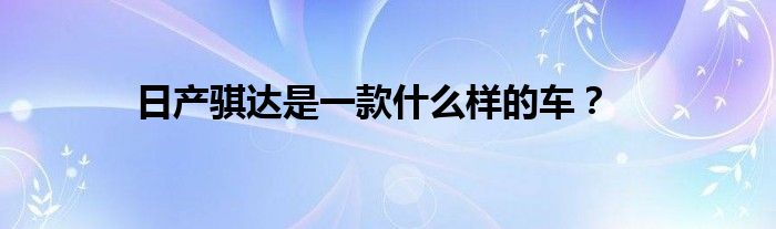 日产骐达是一款什么样的车？