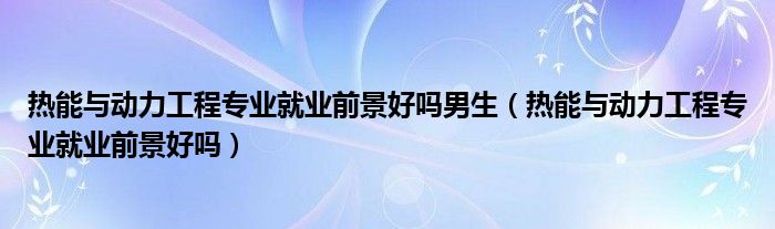 热能与动力工程专业就业前景好吗男生（热能与动力工程专业就业前景好吗）