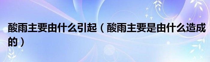 酸雨主要由什么引起（酸雨主要是由什么造成的）