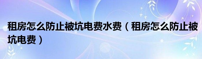 租房怎么防止被坑电费水费（租房怎么防止被坑电费）