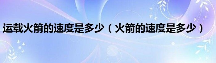 运载火箭的速度是多少（火箭的速度是多少）