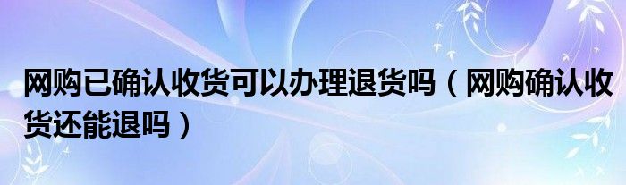 网购已确认收货可以办理退货吗（网购确认收货还能退吗）