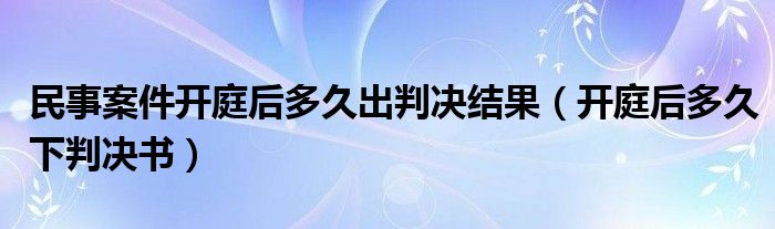 民事案件开庭后多久出判决结果（开庭后多久下判决书）