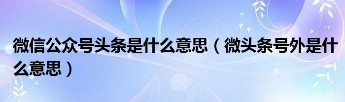 微信公众号头条是什么意思（微头条号外是什么意思）