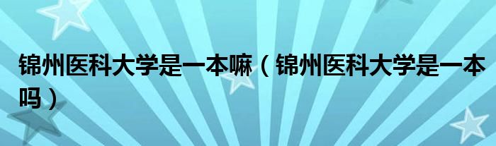 锦州医科大学是一本嘛（锦州医科大学是一本吗）