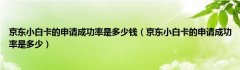 京东小白卡的申请成功率是多少钱（京东小白卡的申请成功率是多少）