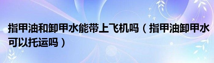 指甲油和卸甲水能带上飞机吗（指甲油卸甲水可以托运吗）