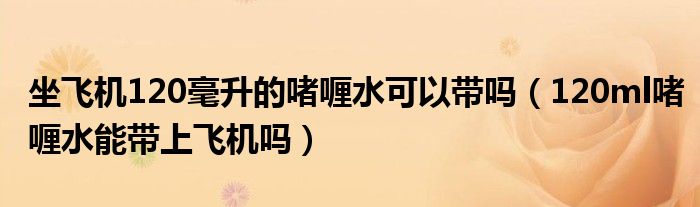 坐飞机120毫升的啫喱水可以带吗（120ml啫喱水能带上飞机吗）