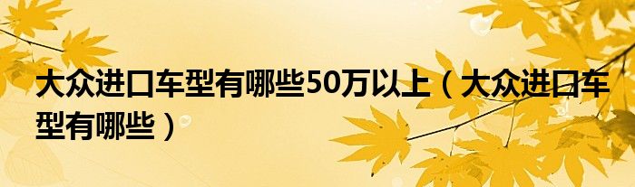 大众进口车型有哪些50万以上（大众进口车型有哪些）