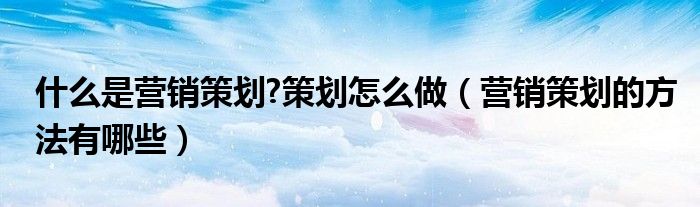 什么是营销策划?策划怎么做（营销策划的方法有哪些）