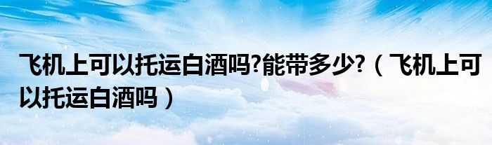 飞机上可以托运白酒吗?能带多少?（飞机上可以托运白酒吗）