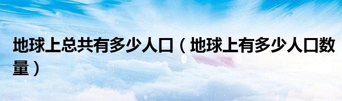 地球上总共有多少人口（地球上有多少人口数量）