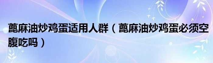 蓖麻油炒鸡蛋适用人群（蓖麻油炒鸡蛋必须空腹吃吗）