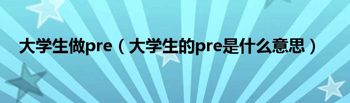 大学生做pre（大学生的pre是什么意思）