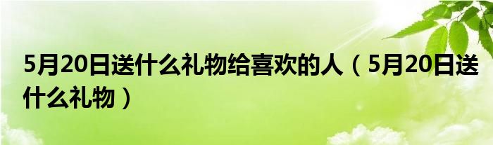 5月20日送什么礼物给喜欢的人（5月20日送什么礼物）