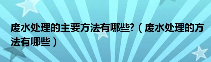 废水处理的主要方法有哪些?（废水处理的方法有哪些）