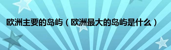 欧洲主要的岛屿（欧洲最大的岛屿是什么）