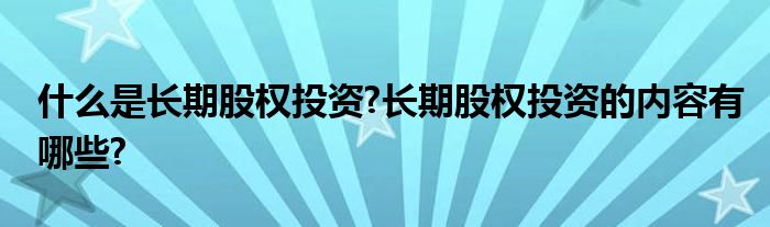 什么是长期股权投资?长期股权投资的内容有哪些?