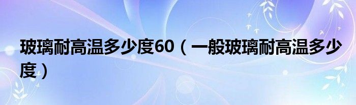 玻璃耐高温多少度60（一般玻璃耐高温多少度）