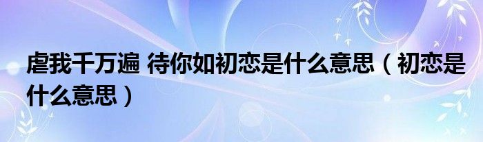 虐我千万遍 待你如初恋是什么意思（初恋是什么意思）