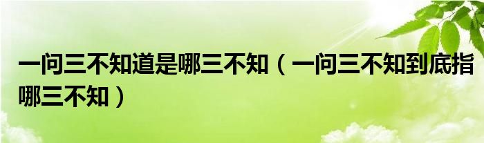 一问三不知道是哪三不知（一问三不知到底指哪三不知）