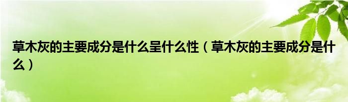 草木灰的主要成分是什么呈什么性（草木灰的主要成分是什么）